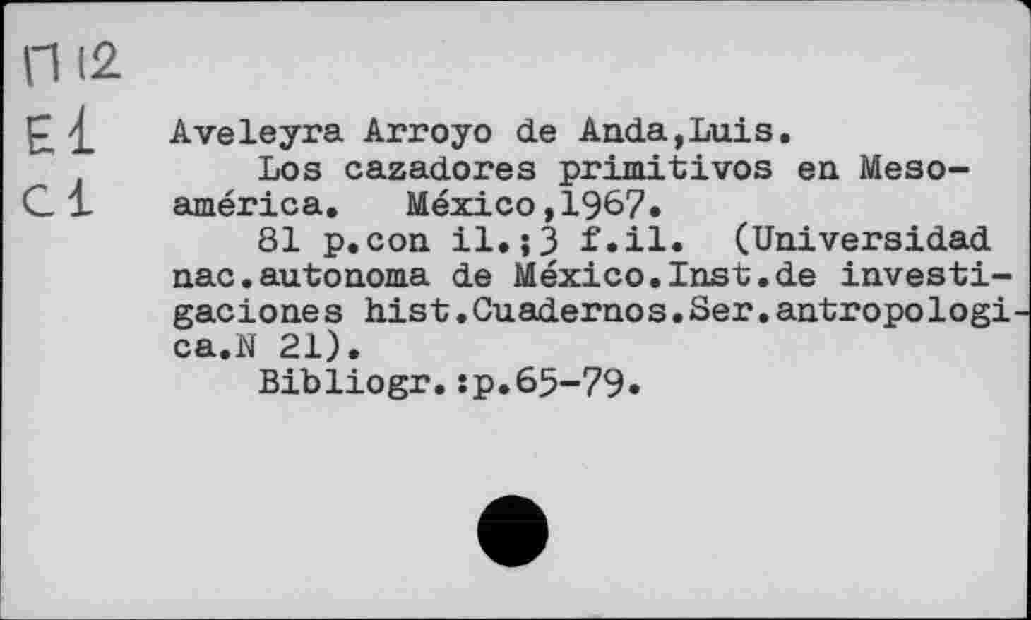 ﻿п I2
P £ Aveleyra Arroyo de Anda,Luis.
Los cazadores primitives en Meso-C1 américa. Mexico, 1967.
81 p.con il.;3 f.il. (Universidad nac.autonoma de Mexico.Inst.de investi-gaciones hist.Guadernos.Ser.antropologi ca.N 21).
Bibliogr.sp.65-79.